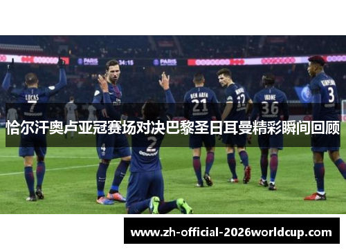 恰尔汗奥卢亚冠赛场对决巴黎圣日耳曼精彩瞬间回顾