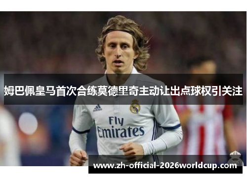 姆巴佩皇马首次合练莫德里奇主动让出点球权引关注