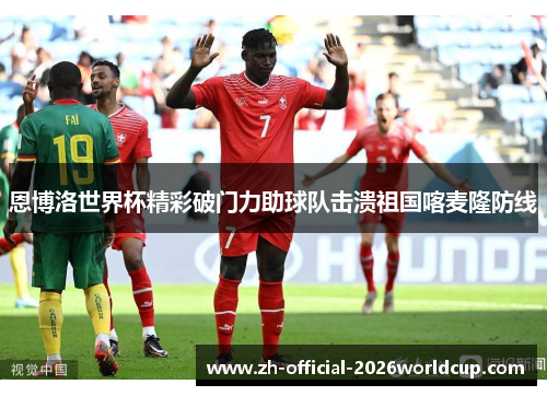 恩博洛世界杯精彩破门力助球队击溃祖国喀麦隆防线 恩博洛世界杯精彩破门力助球队击溃祖国喀麦隆防线