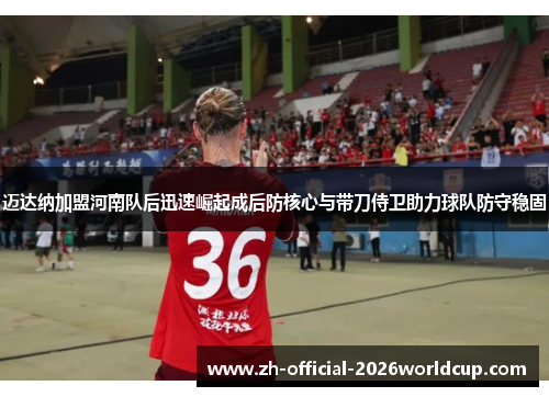 迈达纳加盟河南队后迅速崛起成后防核心与带刀侍卫助力球队防守稳固 迈达纳加盟河南队后迅速崛起成后防核心与带刀侍卫助力球队防守稳固