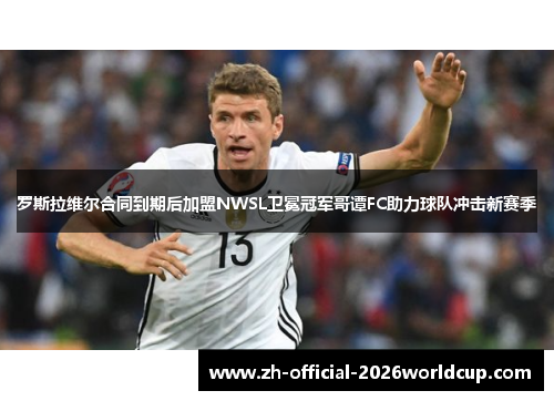 罗斯拉维尔合同到期后加盟NWSL卫冕冠军哥谭FC助力球队冲击新赛季